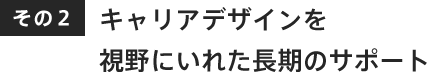 キャリアデザインを視野にいれた長期のサポート